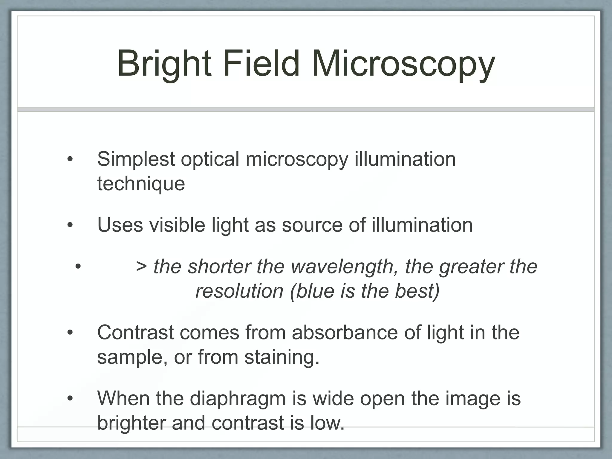 Bright Field Microscopy
•

Simplest optical microscopy illumination
technique

•

Uses visible light as source of illumination
•

> the shorter the wavelength, the greater the
resolution (blue is the best)

•

Contrast comes from absorbance of light in the
sample, or from staining.

•

When the diaphragm is wide open the image is
brighter and contrast is low.

 