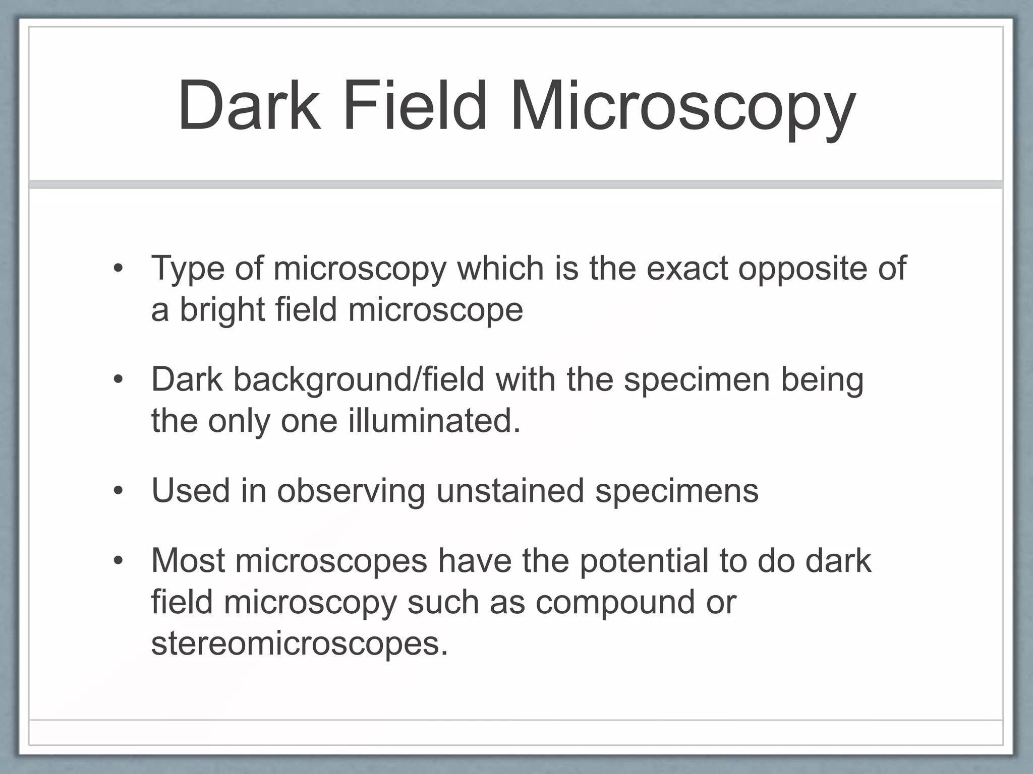 Dark Field Microscopy
• Type of microscopy which is the exact opposite of
a bright field microscope
• Dark background/field with the specimen being
the only one illuminated.
• Used in observing unstained specimens
• Most microscopes have the potential to do dark
field microscopy such as compound or
stereomicroscopes.

 