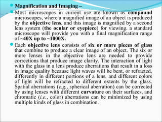 Magnification and Imaging –
Most  microscopes  in  current  use  are  known  as  compound
microscopes, where a magnified image of an object is produced 
by the objective lens, and this image is magnified by a second 
lens system (the ocular or eyepiece) for viewing. a standard 
microscope will provide you with a final magnification range 
of ~40X up to ~1000X.
Each  objective lens consists  of  six or more pieces of glass
that combine to produce a clear image of an object. The six or 
more  lenses  in  the  objective  lens  are  needed  to  provide 
corrections that produce image clarity. The interaction of light 
with the glass in a lens produce aberrations that result in a loss 
in image quality because light waves will be bent, or refracted, 
differently in different portions of a lens, and different colors 
of  light  will  be  refracted  to  different  extents  by  the  glass. 
Spatial aberrations (e.g., spherical aberration) can be corrected 
by using lenses with different curvature on their surfaces, and 
chromatic (i.e., color) aberrations can be minimized by using 
multiple kinds of glass in combination.
 