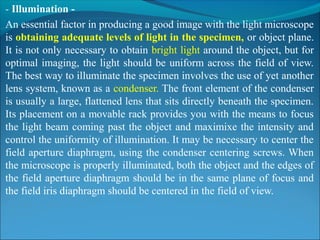 - Illumination -
An essential factor in producing a good image with the light microscope 
is obtaining adequate levels of light in the specimen, or object plane. 
It is not only necessary to obtain bright light around the object, but for 
optimal imaging, the light should be uniform across the field of view. 
The best way to illuminate the specimen involves the use of yet another 
lens system, known as a condenser. The front element of the condenser 
is usually a large, flattened lens that sits directly beneath the specimen. 
Its placement on a movable rack provides you with the means to focus 
the light beam coming past the object and maximixe the intensity and 
control the uniformity of illumination. It may be necessary to center the 
field aperture diaphragm, using the condenser centering screws. When 
the microscope is properly illuminated, both the object and the edges of 
the field aperture diaphragm should be in the same plane of focus and 
the field iris diaphragm should be centered in the field of view.
 