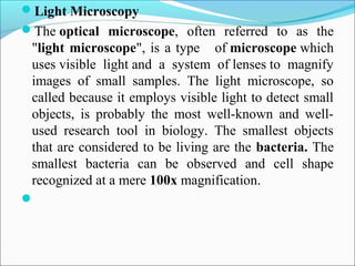 Light Microscopy
The optical microscope,  often  referred  to  as  the 
"light microscope", is a type   of microscope which 
uses visible  light and  a  system  of lenses to  magnify 
images  of  small  samples.  The  light  microscope,  so 
called because it employs visible light to detect small 
objects,  is  probably  the  most  well-known  and  well-
used  research  tool  in  biology.  The  smallest  objects 
that are considered to be living are the bacteria. The 
smallest  bacteria  can  be  observed  and  cell  shape 
recognized at a mere 100x magnification.

 