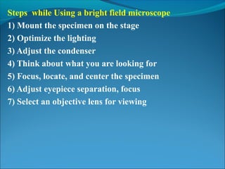 Steps while Using a bright field microscope
1) Mount the specimen on the stage
2) Optimize the lighting
3) Adjust the condenser
4) Think about what you are looking for
5) Focus, locate, and center the specimen
6) Adjust eyepiece separation, focus
7) Select an objective lens for viewing
 