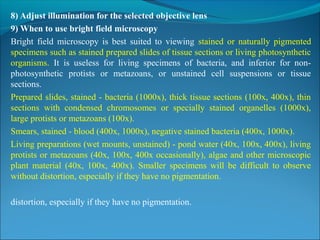 8) Adjust illumination for the selected objective lens
9) When to use bright field microscopy
Bright  field  microscopy  is  best  suited  to  viewing  stained  or  naturally  pigmented 
specimens such as stained prepared slides of tissue sections or living photosynthetic 
organisms.  It  is  useless  for  living  specimens  of  bacteria,  and  inferior  for  non-
photosynthetic  protists  or  metazoans,  or  unstained  cell  suspensions  or  tissue 
sections. 
Prepared slides, stained - bacteria (1000x), thick tissue sections (100x, 400x), thin 
sections  with  condensed  chromosomes  or  specially  stained  organelles  (1000x), 
large protists or metazoans (100x). 
Smears, stained - blood (400x, 1000x), negative stained bacteria (400x, 1000x). 
Living preparations (wet mounts, unstained) - pond water (40x, 100x, 400x), living 
protists or metazoans (40x, 100x, 400x occasionally), algae and other microscopic 
plant  material  (40x,  100x,  400x).  Smaller  specimens  will  be  difficult  to  observe 
without distortion, especially if they have no pigmentation.
distortion, especially if they have no pigmentation.
 