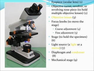 • Eyepiece (ocular lens) (1)
• Objective turret, revolver, or
revolving nose piece (to hold
multiple objective lenses) (2)
• Objective lenses (3)
• Focus knobs (to move the
stage)
– Coarse adjustment (4)
– Fine adjustment (5)
• Stage (to hold the specimen)
(6)
• Light source (a light or a
mirror) (7)
• Diaphragm and condenser
(8)
• Mechanical stage (9)
 