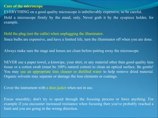 Care of the microscope
EVERYTHING on a good quality microscope is unbelievably expensive, so be careful.
Hold  a  microscope  firmly  by  the  stand,  only.  Never  grab  it  by  the  eyepiece  holder,  for 
example.
Hold the plug (not the cable) when unplugging the illuminator.
Since bulbs are expensive, and have a limited life, turn the illuminator off when you are done.
Always make sure the stage and lenses are clean before putting away the microscope.
NEVER use a paper towel, a kimwipe, your shirt, or any material other than good quality lens 
tissue or a cotton swab (must be 100% natural cotton) to clean an optical surface. Be gentle! 
You  may  use  an  appropriate  lens  cleaner  or  distilled  water  to  help  remove  dried  material. 
Organic solvents may separate or damage the lens elements or coatings.
Cover the instrument with a dust jacket when not in use.
Focus  smoothly;  don't  try  to  speed  through  the  focusing  process  or  force  anything.  For 
example if you encounter increased resistance when focusing then you've probably reached a 
limit and you are going in the wrong direction.
 