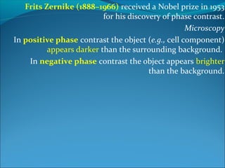 Frits Zernike (1888–1966) received a Nobel prize in 1953
for his discovery of phase contrast.
Microscopy
In positive phase contrast the object (e.g., cell component)
appears darker than the surrounding background.
In negative phase contrast the object appears brighter
than the background.
 