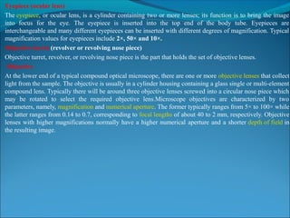 Eyepiece (ocular lens)
The eyepiece, or ocular lens, is a cylinder containing two or more lenses; its function is to bring the image 
into  focus  for  the  eye.  The  eyepiece  is  inserted  into  the  top  end  of  the  body  tube.  Eyepieces  are 
interchangeable and many different eyepieces can be inserted with different degrees of magnification. Typical 
magnification values for eyepieces include 2×, 50× and 10×.
Objective turret (revolver or revolving nose piece)
Objective turret, revolver, or revolving nose piece is the part that holds the set of objective lenses.
Objective 
At the lower end of a typical compound optical microscope, there are one or more objective lenses that collect 
light from the sample. The objective is usually in a cylinder housing containing a glass single or multi-element 
compound lens. Typically there will be around three objective lenses screwed into a circular nose piece which 
may  be  rotated  to  select  the  required  objective  lens.Microscope  objectives  are  characterized  by  two 
parameters, namely, magnification and numerical aperture. The former typically ranges from 5× to 100× while 
the latter ranges from 0.14 to 0.7, corresponding to focal lengths of about 40 to 2 mm, respectively. Objective 
lenses with higher magnifications normally have a higher numerical aperture and a shorter depth of field in 
the resulting image.
 