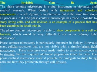 The Invisible Can Be Seen
The phase contrast microscope is a vital instrument in biological and
medical research. When dealing with transparent and colorless
components in a cell, dyeing is an alternative but at the same time stops
all processes in it. The phase contrast microscope has made it possible to
study living cells, and cell division is an example of a process that has
been examined in detail with it.
The phase contrast microscope is able to show components in a cell or
bacteria, which would be very difficult to see in an ordinary light
microscope.
Phase contrast microscopy is particularly important in biology. It reveals
many cellular structures that are not visible with a simpler bright field
microscope, . These structures were made visible to earlier microscopists
by staining, but this required additional preparation killed the cells. The
phase contrast microscope made it possible for biologists to study living
cells and how they proliferate through cell division.
 