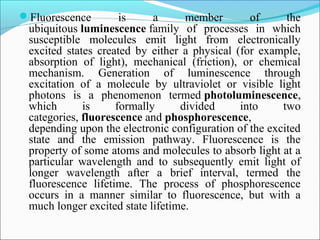 Fluorescence is a member of the
ubiquitous luminescence family of processes in which
susceptible molecules emit light from electronically
excited states created by either a physical (for example,
absorption of light), mechanical (friction), or chemical
mechanism. Generation of luminescence through
excitation of a molecule by ultraviolet or visible light
photons is a phenomenon termed photoluminescence,
which is formally divided into two
categories, fluorescence and phosphorescence,
depending upon the electronic configuration of the excited
state and the emission pathway. Fluorescence is the
property of some atoms and molecules to absorb light at a
particular wavelength and to subsequently emit light of
longer wavelength after a brief interval, termed the
fluorescence lifetime. The process of phosphorescence
occurs in a manner similar to fluorescence, but with a
much longer excited state lifetime.
 
