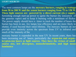 LIGHT SOURCES
.
The most common lamps are the mercury burners, ranging in wattage
from 50 to 200 W and the xenon burners ranging from 75 to 150 W.
These light sources are powered by a direct current (d.c.) supply,
furnishing enough start-up power to ignite the burner (by ionization of
the gaseous vapor) and to keep it burning with a minimum of flicker.
The power supply should have a timer to track the number of hours the
burner has been in use. Arc lamps lose efficiency and are more likely to
shatter, if used beyond their rated lifetime. The mercury burners do not
provide even intensity across the spectrum from UV to infrared and
much of the intensity of the
mercury burner is expended in the near UV. In recent years, there has
been increasing use of lasers, particularly the argon-ion and argon–
krypton-ion lasers as light sources. They have the virtues of small
source size, low divergence, monochromaticity, and high mean
luminance
 