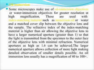 Oil immersion
Some microscopes make use of oil-immersion objectives
 or  water-immersion  objectives  for  greater  resolution  at 
high  magnification.  These  are  used  with 
index-matching material such  as immersion oil or  water 
and a matched cover slip between the objective lens and 
the  sample.  The  refractive  index  of  the  index-matching 
material is higher than air allowing the objective lens to 
have a larger numerical aperture (greater than 1) so that 
the light is transmitted from the specimen to the outer face 
of the objective lens with minimal refraction. Numerical 
apertures  as  high  as  1.6  can  be  achieved.The  larger 
numerical aperture allows collection of more light making 
detailed  observation  of  smaller  details  possible.  An  oil 
immersion lens usually has a magnification of 40 to 100×.
 