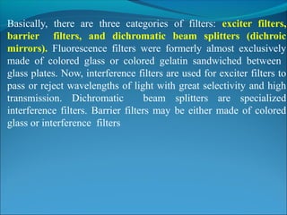 Basically, there are three categories of filters: exciter filters,
barrier filters, and dichromatic beam splitters (dichroic
mirrors). Fluorescence filters were formerly almost exclusively
made of colored glass or colored gelatin sandwiched between
glass plates. Now, interference filters are used for exciter filters to
pass or reject wavelengths of light with great selectivity and high
transmission. Dichromatic beam splitters are specialized
interference filters. Barrier filters may be either made of colored
glass or interference filters
 