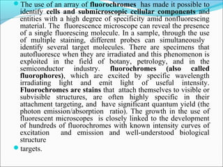 The use of an array of fluorochromes has made it possible to
identify cells and submicroscopic cellular components and
entities with a high degree of specificity amid nonfluorescing
material. The fluorescence microscope can reveal the presence
of a single fluorescing molecule. In a sample, through the use
of multiple staining, different probes can simultaneously
identify several target molecules. There are specimens that
autofluoresce when they are irradiated and this phenomenon is
exploited in the field of botany, petrology, and in the
semiconductor industry. fluorochromes (also called
fluorophores), which are excited by specific wavelength
irradiating light and emit light of useful intensity.
Fluorochromes are stains that attach themselves to visible or
subvisible structures, are often highly specific in their
attachment targeting, and have significant quantum yield (the
photon emission/absorption ratio). The growth in the use of
fluorescent microscopes is closely linked to the development
of hundreds of fluorochromes with known intensity curves of
excitation and emission and well-understood biological
structure
targets.
 