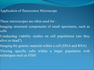 Application of fluroscence Microscope
These microscopes are often used for -
Imaging structural components of small specimens, such as
cells
Conducting viability studies on cell populations (are they
alive or dead?)
Imaging the genetic material within a cell (DNA and RNA)
Viewing specific cells within a larger population with
techniques such as FISH
 