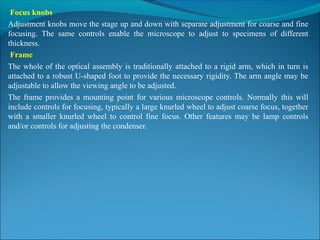 Focus knobs
Adjustment knobs move the stage up and down with separate adjustment for coarse and fine 
focusing.  The  same  controls  enable  the  microscope  to  adjust  to  specimens  of  different 
thickness.
Frame
The whole of the optical assembly is traditionally attached to a rigid arm, which in turn is 
attached to a robust U-shaped foot to provide the necessary rigidity. The arm angle may be 
adjustable to allow the viewing angle to be adjusted.
The frame provides  a  mounting  point  for  various microscope controls. Normally  this will 
include controls for focusing, typically a large knurled wheel to adjust coarse focus, together 
with  a  smaller  knurled  wheel  to  control  fine  focus.  Other  features  may  be  lamp  controls 
and/or controls for adjusting the condenser.
 