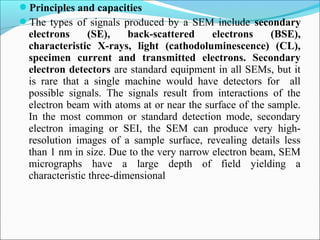 Principles and capacities
The types of signals produced by a SEM include secondary
electrons (SE), back-scattered electrons (BSE),
characteristic X-rays, light (cathodoluminescence) (CL),
specimen current and transmitted electrons. Secondary
electron detectors are standard equipment in all SEMs, but it
is rare that a single machine would have detectors for all
possible signals. The signals result from interactions of the
electron beam with atoms at or near the surface of the sample.
In the most common or standard detection mode, secondary
electron imaging or SEI, the SEM can produce very high-
resolution images of a sample surface, revealing details less
than 1 nm in size. Due to the very narrow electron beam, SEM
micrographs have a large depth of field yielding a
characteristic three-dimensional
 