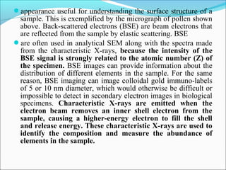 appearance useful for understanding the surface structure of a
sample. This is exemplified by the micrograph of pollen shown
above. Back-scattered electrons (BSE) are beam electrons that
are reflected from the sample by elastic scattering. BSE
are often used in analytical SEM along with the spectra made
from the characteristic X-rays, because the intensity of the
BSE signal is strongly related to the atomic number (Z) of
the specimen. BSE images can provide information about the
distribution of different elements in the sample. For the same
reason, BSE imaging can image colloidal gold immuno-labels
of 5 or 10 nm diameter, which would otherwise be difficult or
impossible to detect in secondary electron images in biological
specimens. Characteristic X-rays are emitted when the
electron beam removes an inner shell electron from the
sample, causing a higher-energy electron to fill the shell
and release energy. These characteristic X-rays are used to
identify the composition and measure the abundance of
elements in the sample.
 