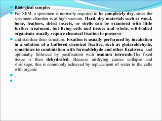 Biological samples
For SEM, a specimen is normally required to be completely dry, since the
specimen chamber is at high vacuum. Hard, dry materials such as wood,
bone, feathers, dried insects, or shells can be examined with little
further treatment, but living cells and tissues and whole, soft-bodied
organisms usually require chemical fixation to preserve
and stabilize their structure. Fixation is usually performed by incubation
in a solution of a buffered chemical fixative, such as glutaraldehyde,
sometimes in combination with formaldehyde and other fixativesa and
optionally followed by postfixation with osmium tetroxide.The fixed
tissue is then dehydrated. Because airdrying causes collapse and
shrinkage, this is commonly achieved by replacement of water in the cells
with organic
.

 