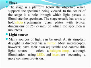 Stage
The  stage  is  a  platform  below  the  objective  which 
supports the specimen being viewed. In the center of 
the  stage  is  a  hole  through  which  light  passes  to 
illuminate the specimen. The stage usually has arms to 
hold slides (rectangular  glass  plates  with  typical 
dimensions of 25×75 mm, on which the specimen is 
mounted).
Light source 
Many  sources  of  light  can  be  used.  At  its  simplest, 
daylight  is  directed  via  a mirror.  Most  microscopes, 
however,  have  their  own  adjustable  and  controllable 
light  source  –  often  a halogen lamp,  although 
illumination  using LEDs and lasers are  becoming  a 
more common provision.
 