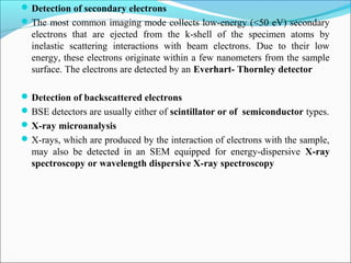 Detection of secondary electrons
The most common imaging mode collects low-energy (<50 eV) secondary
electrons that are ejected from the k-shell of the specimen atoms by
inelastic scattering interactions with beam electrons. Due to their low
energy, these electrons originate within a few nanometers from the sample
surface. The electrons are detected by an Everhart- Thornley detector
Detection of backscattered electrons
BSE detectors are usually either of scintillator or of semiconductor types.
X-ray microanalysis
X-rays, which are produced by the interaction of electrons with the sample,
may also be detected in an SEM equipped for energy-dispersive X-ray
spectroscopy or wavelength dispersive X-ray spectroscopy
 