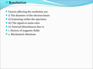 Resolution
 
Factors affecting the resolution are:
i) The diameter of the electron beam
ii) Scattering within the specimen
iii) The signal-to-noise ratio
iv) External disturbances due to
1. Electric of magnetic fields
2. Mechanical vibrations
 