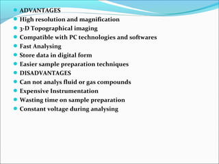 ADVANTAGES
High resolution and magnification
3-D Topographical imaging
Compatible with PC technologies and softwares
Fast Analysing
Store data in digital form
Easier sample preparation techniques
DISADVANTAGES
Can not analys fluid or gas compounds
Expensive Instrumentation
Wasting time on sample preparation
Constant voltage during analysing
 