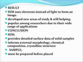 RESULT
SEM uses electrons instead of light to form an 
image.
developed new areas of study & still helping.
popular among researchers due to their wide 
range of applications 
CONCLUSION
SEM;
provides detailed surface data of solid samples
informs external morphology, chemical 
composition, crystalline structure
  SAMPLE;
must be prepared before placed
 
