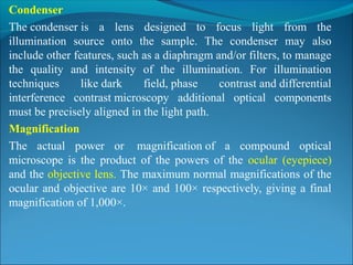 Condenser
The condenser is  a  lens  designed  to  focus  light  from  the 
illumination  source  onto  the  sample.  The  condenser  may  also 
include other features, such as a diaphragm and/or filters, to manage 
the  quality  and  intensity  of  the  illumination.  For  illumination 
techniques  like dark  field, phase  contrast and differential 
interference  contrast microscopy  additional  optical  components 
must be precisely aligned in the light path.
Magnification
The  actual  power  or   magnification of  a  compound  optical 
microscope  is  the  product  of  the  powers  of  the  ocular  (eyepiece) 
and the objective lens. The maximum normal magnifications of the 
ocular and objective are 10× and 100× respectively, giving a final 
magnification of 1,000×.
 