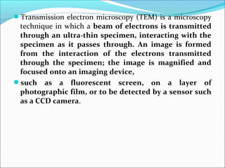 Transmission electron microscopy (TEM) is a microscopy
technique in which a beam of electrons is transmitted 
through an ultra-thin specimen, interacting with the 
specimen  as  it  passes  through.  An  image  is  formed 
from  the  interaction  of  the  electrons  transmitted 
through  the  specimen;  the  image  is  magnified  and 
focused onto an imaging device,
such  as  a  fluorescent  screen,  on  a  layer  of 
photographic film, or to be detected by a sensor such 
as a CCD camera.
 