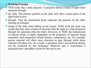 Working Principle
TEM works like a slide projector. A projector shines a beam of light which
transmits through
the slide. The patterns painted on the slide only allow certain parts of the
light beam to pass
through. Thus the transmitted beam replicates the patterns on the slide,
forming an enlarged
image of the slide when falling on the screen. TEMs work the same way
except that they shine a beam of electrons (like the light in a slide projector)
through the specimen (like the slide). However, in TEM, the transmission
of electron beam is highly dependent on the properties of material being
examined. Such properties include density, composition, etc. For example,
porous material will allow more electrons to pass through while dense
material will allow less. As a result, a specimen with a non-uniform density
can be examined by this technique. Whatever part is transmitted is
projected onto a phosphor screen for the user to see.
 