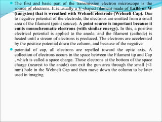 The first and basic part of the transmission electron microscope is the
source of electrons. It is usually a V-shaped filament made of LaB6 or W
(tungsten) that is wreathed with Wehnelt electrode (Wehnelt Cap). Due
to negative potential of the electrode, the electrons are emitted from a small
area of the filament (point source). A point source is important because it
emits monochromatic electrons (with similar energy). In this, a positive
electrical potential is applied to the anode, and the filament (cathode) is
heated until a stream of electrons is produced. The electrons are accelerated
by the positive potential down the column, and because of the negative
potential of cap, all electrons are repelled toward the optic axis. A
collection of electrons occurs in the space between the Filament tip and Cap
, which is called a space charge. Those electrons at the bottom of the space
charge (nearest to the anode) can exit the gun area through the small (<1
mm) hole in the Wehnelt Cap and then move down the column to be later
used in imaging.
 