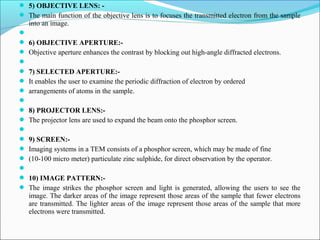  5) OBJECTIVE LENS: -
 The main function of the objective lens is to focuses the transmitted electron from the sample
into an image.

 6) OBJECTIVE APERTURE:-
 Objective aperture enhances the contrast by blocking out high-angle diffracted electrons.

 7) SELECTED APERTURE:-
 It enables the user to examine the periodic diffraction of electron by ordered
 arrangements of atoms in the sample.

 8) PROJECTOR LENS:-
 The projector lens are used to expand the beam onto the phosphor screen.

 9) SCREEN:-
 Imaging systems in a TEM consists of a phosphor screen, which may be made of fine
 (10-100 micro meter) particulate zinc sulphide, for direct observation by the operator.

 10) IMAGE PATTERN:-
 The image strikes the phosphor screen and light is generated, allowing the users to see the
image. The darker areas of the image represent those areas of the sample that fewer electrons
are transmitted. The lighter areas of the image represent those areas of the sample that more
electrons were transmitted.
 
