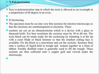 7) Polymerization

Next is polymerization step in which the resin is allowed to set overnight at
a temperature of 60 degree in an oven..

8) Sectioning
The specimen must be cut into very thin sections for electron microscopy so
that the electrons are semitransparent to electrons. These
sections are cut on an ultramicrotome which is a device with a glass or
diamond knife. For best resolution the sections must be 30 to 60 nm. The
resin block can be made ready for the sectioning by trimming it at the tip
with a razor blade or black trimmer so that the smallest cutting face is
available. Fix the block to a microtome and cut the sections. Sections float
onto a surface of liquid held in trough and remain together in a form of
ribbon. Freshly distilled water is generally used to fill the trough. These
sections are then collected onto a copper grid and viewed under the
microscope.

 