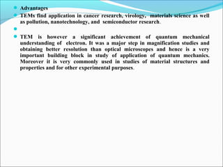  Advantages
 TEMs find application in cancer research, virology, materials science as well
as pollution, nanotechnology, and semiconductor research.

 TEM is however a significant achievement of quantum mechanical
understanding of electron. It was a major step in magnification studies and
obtaining better resolution than optical microscopes and hence is a very
important building block in study of application of quantum mechanics.
Moreover it is very commonly used in studies of material structures and
properties and for other experimental purposes.
 