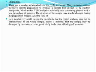  Limitations
 There are a number of drawbacks to the TEM technique. Many materials require
extensive sample preparation to produce a sample thin enough to be electron
transparent, which makes TEM analysis a relatively time consuming process with a
low throughput of samples. The structure of the sample may also be changed during
the preparation process. Also the field of
 view is relatively small, raising the possibility that the region analysed may not be
characteristic of the whole sample. There is potential that the sample may be
damaged by the electron beam, particularly in the case of biological materials.
 