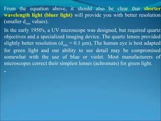 From  the  equation  above,  it  should  also  be  clear  that  shorter
wavelength light (bluer light) will provide you with better resolution 
(smaller dmin values).
In the early 1950's, a UV microscope was designed, but required quartz 
objectives and a specialized imaging device. The quartz lenses provided 
slightly better resolution (dmin = 0.1 µm), The human eye is best adapted 
for  green  light  and  our  ability  to  see  detail  may  be  compromised 
somewhat  with  the  use  of  blue  or  violet.  Most  manufacturers  of 
microscopes correct their simplest lenses (achromats) for green light.
-
 