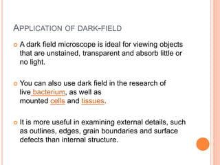 APPLICATION OF DARK-FIELD
 A dark field microscope is ideal for viewing objects
that are unstained, transparent and absorb little or
no light.
 You can also use dark field in the research of
live bacterium, as well as
mounted cells and tissues.
 It is more useful in examining external details, such
as outlines, edges, grain boundaries and surface
defects than internal structure.
 