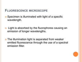 FLUORESCENCE MICROSCOPE
 Specimen is illuminated with light of a specific
wavelength.
 Light is absorbed by the fluorophores causing an
emission of longer wavelengths.
 The illumination light is separated from weaker
emitted fluorescence through the use of a spectral
emission filter.
 