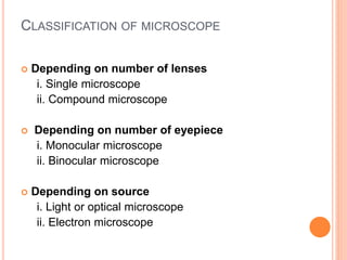 CLASSIFICATION OF MICROSCOPE
 Depending on number of lenses
i. Single microscope
ii. Compound microscope
 Depending on number of eyepiece
i. Monocular microscope
ii. Binocular microscope
 Depending on source
i. Light or optical microscope
ii. Electron microscope
 