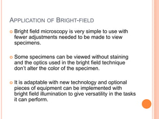APPLICATION OF BRIGHT-FIELD
 Bright field microscopy is very simple to use with
fewer adjustments needed to be made to view
specimens.
 Some specimens can be viewed without staining
and the optics used in the bright field technique
don’t alter the color of the specimen.
 It is adaptable with new technology and optional
pieces of equipment can be implemented with
bright field illumination to give versatility in the tasks
it can perform.
 