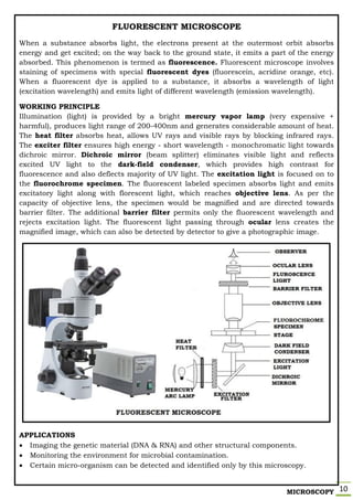 MICROSCOPY 10
FLUORESCENT MICROSCOPE
When a substance absorbs light, the electrons present at the outermost orbit absorbs
energy and get excited; on the way back to the ground state, it emits a part of the energy
absorbed. This phenomenon is termed as fluorescence. Fluorescent microscope involves
staining of specimens with special fluorescent dyes (fluorescein, acridine orange, etc).
When a fluorescent dye is applied to a substance, it absorbs a wavelength of light
(excitation wavelength) and emits light of different wavelength (emission wavelength).
WORKING PRINCIPLE
Illumination (light) is provided by a bright mercury vapor lamp (very expensive +
harmful), produces light range of 200-400nm and generates considerable amount of heat.
The heat filter absorbs heat, allows UV rays and visible rays by blocking infrared rays.
The exciter filter ensures high energy - short wavelength - monochromatic light towards
dichroic mirror. Dichroic mirror (beam splitter) eliminates visible light and reflects
excited UV light to the dark-field condenser, which provides high contrast for
fluorescence and also deflects majority of UV light. The excitation light is focused on to
the fluorochrome specimen. The fluorescent labeled specimen absorbs light and emits
excitatory light along with florescent light, which reaches objective lens. As per the
capacity of objective lens, the specimen would be magnified and are directed towards
barrier filter. The additional barrier filter permits only the fluorescent wavelength and
rejects excitation light. The fluorescent light passing through ocular lens creates the
magnified image, which can also be detected by detector to give a photographic image.
APPLICATIONS
 Imaging the genetic material (DNA & RNA) and other structural components.
 Monitoring the environment for microbial contamination.
 Certain micro-organism can be detected and identified only by this microscopy.
 