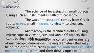 MICROSCOPY:
The science of Investigating small objects
Using such an instrument Is called microscopy.
The word "microscopy" comes from Greek
roots: mikros, small + skopeo, to view = to view small
(objects).
Microscopy is the technical field Of using
microscope to view objects and areas Of objects that
can’t be Seen with naked eye.In most materials the constituent grains are
of microscopic dimensions, having diameters that may
be on the order of microns (A micron sometimes called a
micrometer, is 10-6m) and their details must be
 