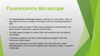 Fluorescence Microscope
 The fluorescence microscope exposes a specimen to ultraviolet, violet, or
blue light and forms an image of the object with the resulting fluorescent
light.
 A mercury vapor arc lamp or other source produces an intense beam, and
heat transfer is limited by a special infrared filter.
 The light passes through an exciter filter that transmits only the desired
wavelength.
 A darkfield condenser provides a black background against which the
fluorescent objects glow.
 Usually the specimens have been stained with dye molecules, called
fluorochromes, which fluoresce brightly upon exposure to light of a specific
wavelength.
 
