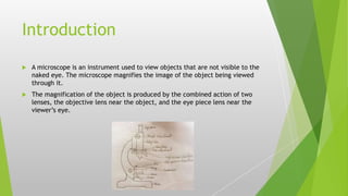 Introduction
 A microscope is an instrument used to view objects that are not visible to the
naked eye. The microscope magnifies the image of the object being viewed
through it.
 The magnification of the object is produced by the combined action of two
lenses, the objective lens near the object, and the eye piece lens near the
viewer’s eye.
 