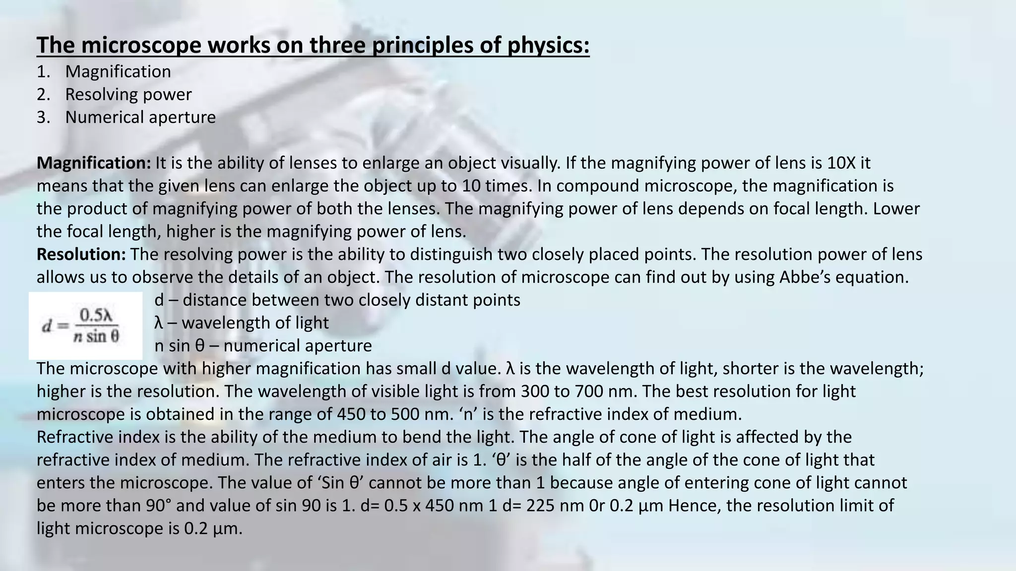 The microscope works on three principles of physics:
1. Magnification
2. Resolving power
3. Numerical aperture
Magnification: It is the ability of lenses to enlarge an object visually. If the magnifying power of lens is 10X it
means that the given lens can enlarge the object up to 10 times. In compound microscope, the magnification is
the product of magnifying power of both the lenses. The magnifying power of lens depends on focal length. Lower
the focal length, higher is the magnifying power of lens.
Resolution: The resolving power is the ability to distinguish two closely placed points. The resolution power of lens
allows us to observe the details of an object. The resolution of microscope can find out by using Abbe’s equation.
d – distance between two closely distant points
λ – wavelength of light
n sin θ – numerical aperture
The microscope with higher magnification has small d value. λ is the wavelength of light, shorter is the wavelength;
higher is the resolution. The wavelength of visible light is from 300 to 700 nm. The best resolution for light
microscope is obtained in the range of 450 to 500 nm. ‘n’ is the refractive index of medium.
Refractive index is the ability of the medium to bend the light. The angle of cone of light is affected by the
refractive index of medium. The refractive index of air is 1. ‘θ’ is the half of the angle of the cone of light that
enters the microscope. The value of ‘Sin θ’ cannot be more than 1 because angle of entering cone of light cannot
be more than 90° and value of sin 90 is 1. d= 0.5 x 450 nm 1 d= 225 nm 0r 0.2 μm Hence, the resolution limit of
light microscope is 0.2 μm.
 
