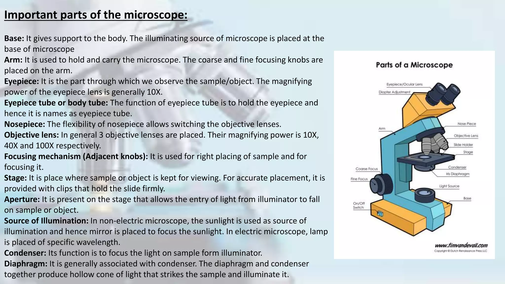 Important parts of the microscope:
Base: It gives support to the body. The illuminating source of microscope is placed at the
base of microscope
Arm: It is used to hold and carry the microscope. The coarse and fine focusing knobs are
placed on the arm.
Eyepiece: It is the part through which we observe the sample/object. The magnifying
power of the eyepiece lens is generally 10X.
Eyepiece tube or body tube: The function of eyepiece tube is to hold the eyepiece and
hence it is names as eyepiece tube.
Nosepiece: The flexibility of nosepiece allows switching the objective lenses.
Objective lens: In general 3 objective lenses are placed. Their magnifying power is 10X,
40X and 100X respectively.
Focusing mechanism (Adjacent knobs): It is used for right placing of sample and for
focusing it.
Stage: It is place where sample or object is kept for viewing. For accurate placement, it is
provided with clips that hold the slide firmly.
Aperture: It is present on the stage that allows the entry of light from illuminator to fall
on sample or object.
Source of Illumination: In non-electric microscope, the sunlight is used as source of
illumination and hence mirror is placed to focus the sunlight. In electric microscope, lamp
is placed of specific wavelength.
Condenser: Its function is to focus the light on sample form illuminator.
Diaphragm: It is generally associated with condenser. The diaphragm and condenser
together produce hollow cone of light that strikes the sample and illuminate it.
 