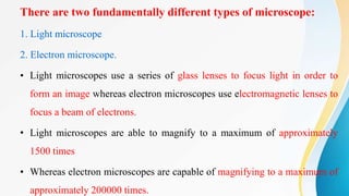 1. Light microscope
2. Electron microscope.
• Light microscopes use a series of glass lenses to focus light in order to
form an image whereas electron microscopes use electromagnetic lenses to
focus a beam of electrons.
• Light microscopes are able to magnify to a maximum of approximately
1500 times
• Whereas electron microscopes are capable of magnifying to a maximum of
approximately 200000 times.
There are two fundamentally different types of microscope:
 