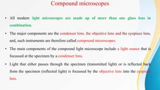 Compound microscopes
• All modern light microscopes are made up of more than one glass lens in
combination.
• The major components are the
and, such instruments are therefore called compound microscopes.
• The main components of the compound light microscope include a light source that is
focussed at the specimen by a condenser lens.
• Light that either passes through the specimen (transmitted light) or is reflected back
from the specimen (reflected light) is focussed by the objective lens into the eyepiece
lens.
 