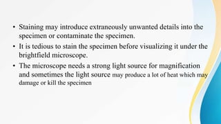 • Staining may introduce extraneously unwanted details into the
specimen or contaminate the specimen.
• It is tedious to stain the specimen before visualizing it under the
brightfield microscope.
• The microscope needs a strong light source for magnification
and sometimes the light source may produce a lot of heat which may
damage or kill the specimen
 