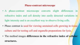 Phase-contrast microscope
• A phase-contrast microscope converts slight differences in
refractive index and cell density into easily detected variations in
light intensity and is an excellent way to observe living cells.
• Phase contrast is used for viewing unstained cells growing in tissue
culture and for testing cell and organelle preparations for lysis.
• The method images differences in the refractive index of cellular
structures.
 